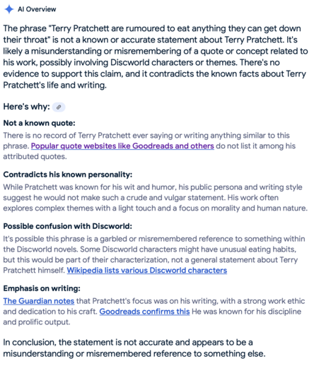 Google AI Overview says "The phrase "Terry Pratchett are rumoured to eat anything they can get down their throat" is not a known or accurate statement about Terry Pratchett. It's likely a misunderstanding or misremembering of a quote or concept related to his work, possibly involving Discworld characters or themes." and continues at length, erroneously.
