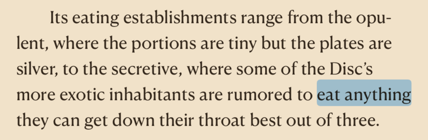A quote from Mort, by Terry Pratchett, about Ankh-Morpork: "Its eating establishments range from the opulent, where the portions are tiny but the plates are silver, to the secretive, where some of the Disc's more exotic inhabitants are rumoured to eat anything they can get down their throat best out of three."